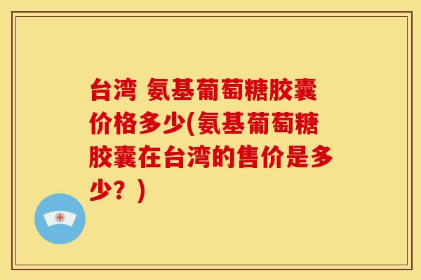 台湾 氨基葡萄糖胶囊价格多少(氨基葡萄糖胶囊在台湾的售价是多少？)