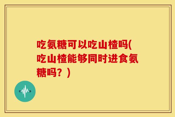 吃氨糖可以吃山楂吗(吃山楂能够同时进食氨糖吗？)