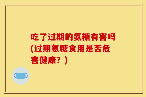 吃了过期的氨糖有害吗(过期氨糖食用是否危害健康？)