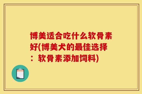 博美适合吃什么软骨素好(博美犬的最佳选择：软骨素添加饲料)