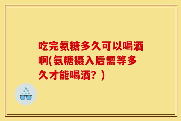 吃完氨糖多久可以喝酒啊(氨糖摄入后需等多久才能喝酒？)