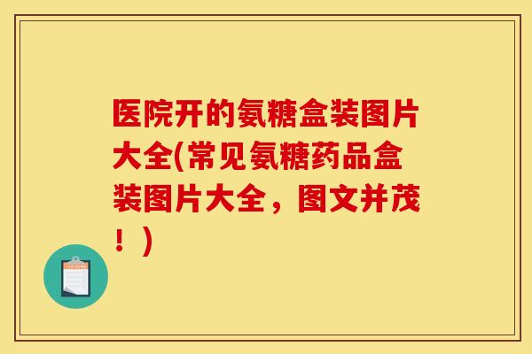医院开的氨糖盒装图片大全(常见氨糖药品盒装图片大全，图文并茂！)