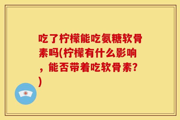 吃了柠檬能吃氨糖软骨素吗(柠檬有什么影响，能否带着吃软骨素？)