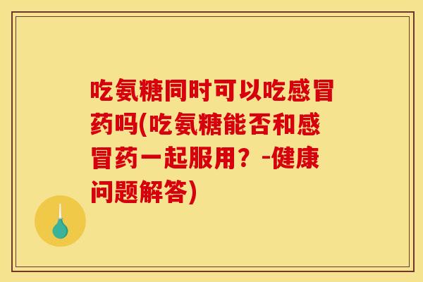 吃氨糖同时可以吃感冒药吗(吃氨糖能否和感冒药一起服用？-健康问题解答)