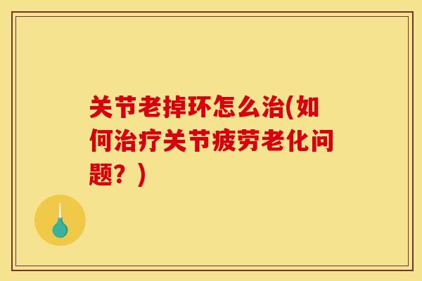 关节老掉环怎么治(如何治疗关节疲劳老化问题？)