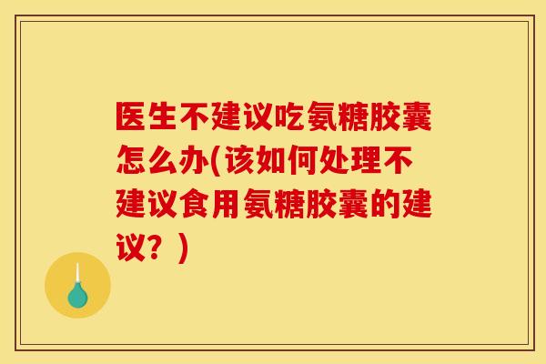 医生不建议吃氨糖胶囊怎么办(该如何处理不建议食用氨糖胶囊的建议？)