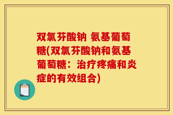 双氯芬酸钠 氨基葡萄糖(双氯芬酸钠和氨基葡萄糖：治疗疼痛和炎症的有效组合)