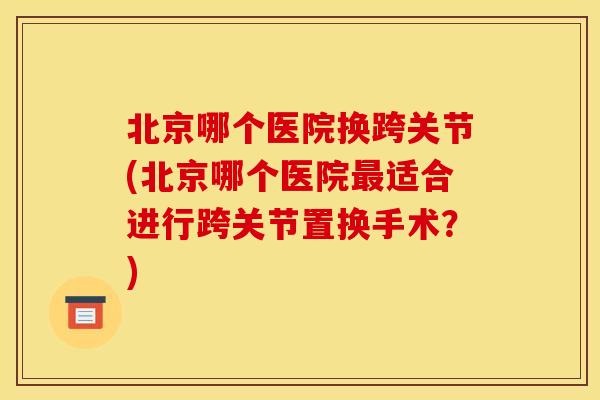 北京哪个医院换跨关节(北京哪个医院最适合进行跨关节置换手术？)