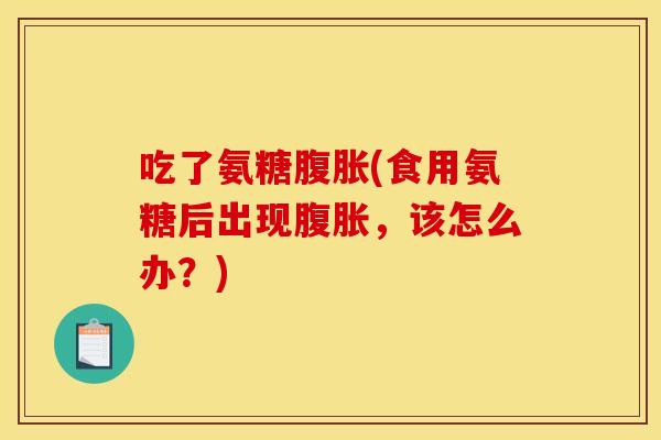 吃了氨糖腹胀(食用氨糖后出现腹胀，该怎么办？)