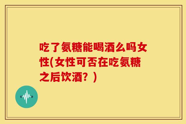 吃了氨糖能喝酒么吗女性(女性可否在吃氨糖之后饮酒？)