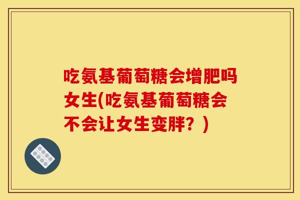 吃氨基葡萄糖会增肥吗女生(吃氨基葡萄糖会不会让女生变胖？)