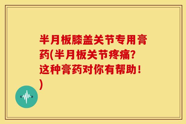 半月板膝盖关节专用膏药(半月板关节疼痛？这种膏药对你有帮助！)