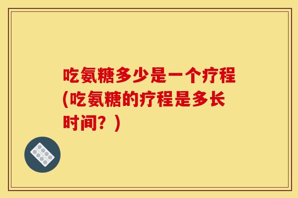 吃氨糖多少是一个疗程(吃氨糖的疗程是多长时间？)