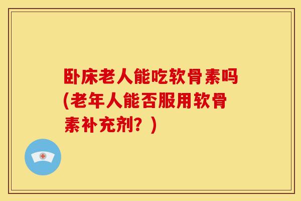 卧床老人能吃软骨素吗(老年人能否服用软骨素补充剂？)