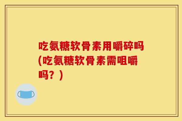 吃氨糖软骨素用嚼碎吗(吃氨糖软骨素需咀嚼吗？)