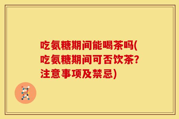 吃氨糖期间能喝茶吗(吃氨糖期间可否饮茶？注意事项及禁忌)