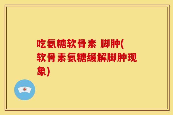 吃氨糖软骨素 脚肿(软骨素氨糖缓解脚肿现象)