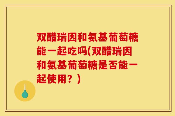 双醋瑞因和氨基葡萄糖能一起吃吗(双醋瑞因和氨基葡萄糖是否能一起使用？)