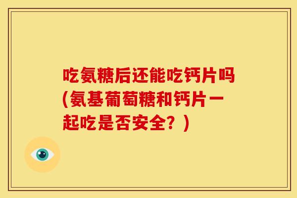 吃氨糖后还能吃钙片吗(氨基葡萄糖和钙片一起吃是否安全？)