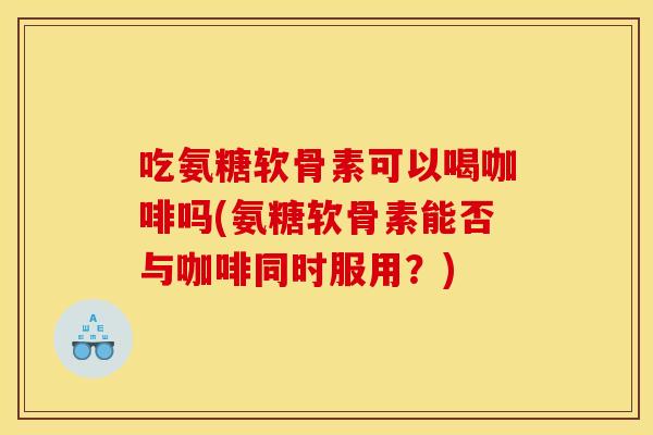 吃氨糖软骨素可以喝咖啡吗(氨糖软骨素能否与咖啡同时服用？)-第1张图片-关节骑士
