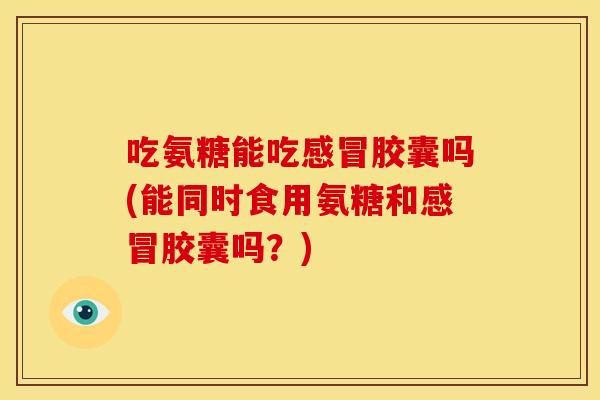 吃氨糖能吃感冒胶囊吗(能同时食用氨糖和感冒胶囊吗？)
