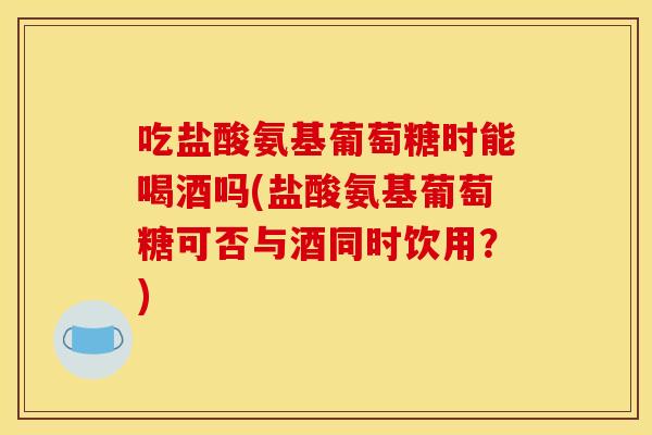 吃盐酸氨基葡萄糖时能喝酒吗(盐酸氨基葡萄糖可否与酒同时饮用？)