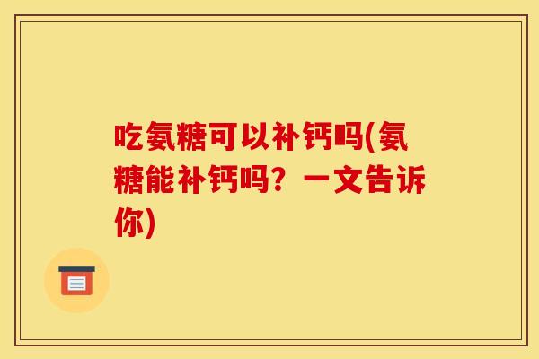 吃氨糖可以补钙吗(氨糖能补钙吗？一文告诉你)