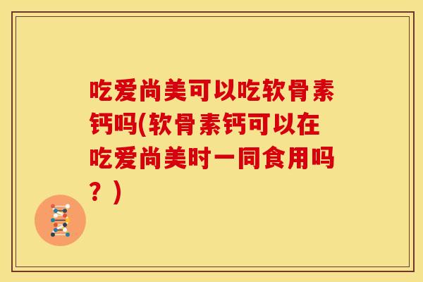 吃爱尚美可以吃软骨素钙吗(软骨素钙可以在吃爱尚美时一同食用吗？)