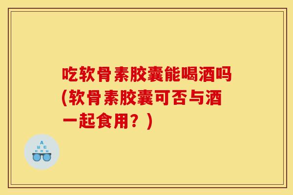 吃软骨素胶囊能喝酒吗(软骨素胶囊可否与酒一起食用？)