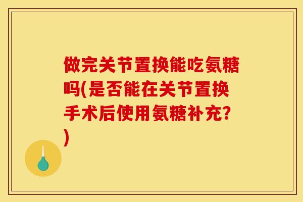 做完关节置换能吃氨糖吗(是否能在关节置换手术后使用氨糖补充？)