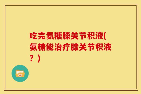吃完氨糖膝关节积液(氨糖能治疗膝关节积液？)