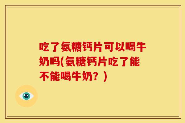 吃了氨糖钙片可以喝牛奶吗(氨糖钙片吃了能不能喝牛奶？)