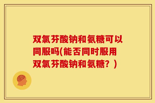 双氯芬酸钠和氨糖可以同服吗(能否同时服用双氯芬酸钠和氨糖？)