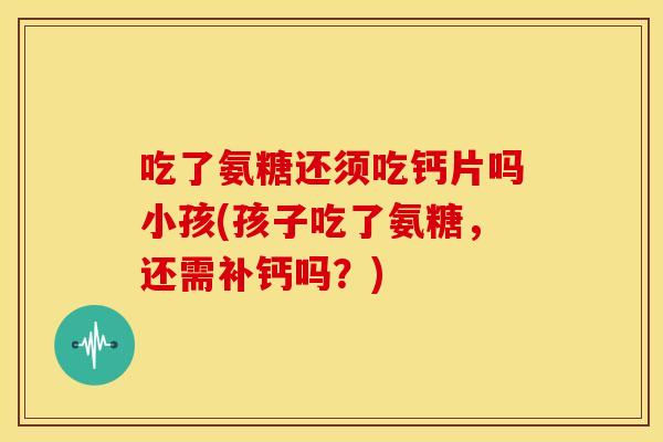吃了氨糖还须吃钙片吗小孩(孩子吃了氨糖，还需补钙吗？)
