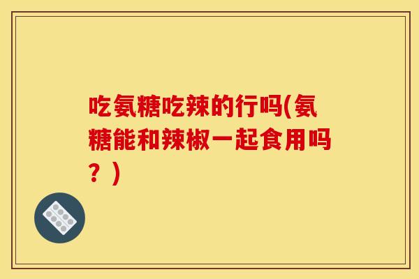 吃氨糖吃辣的行吗(氨糖能和辣椒一起食用吗？)