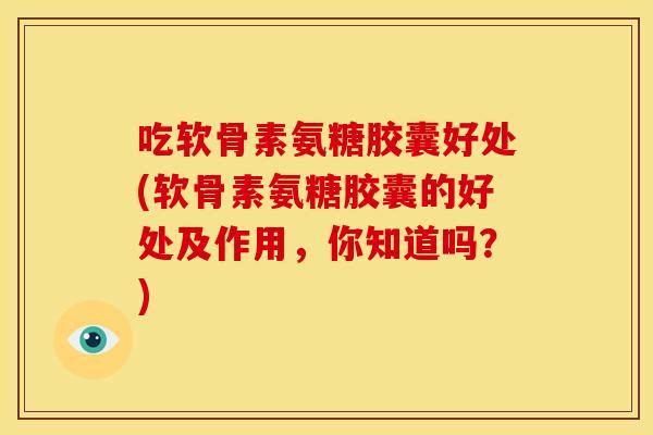 吃软骨素氨糖胶囊好处(软骨素氨糖胶囊的好处及作用，你知道吗？)
