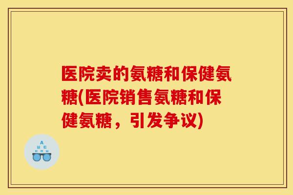 医院卖的氨糖和保健氨糖(医院销售氨糖和保健氨糖，引发争议)