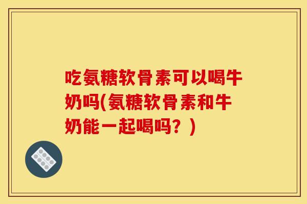 吃氨糖软骨素可以喝牛奶吗(氨糖软骨素和牛奶能一起喝吗？)