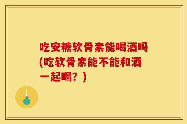 吃安糖软骨素能喝酒吗(吃软骨素能不能和酒一起喝？)-第1张图片-关节骑士