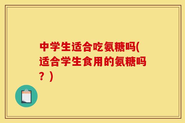 中学生适合吃氨糖吗(适合学生食用的氨糖吗？)