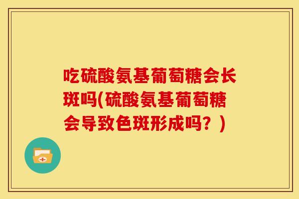 吃硫酸氨基葡萄糖会长斑吗(硫酸氨基葡萄糖会导致色斑形成吗？)