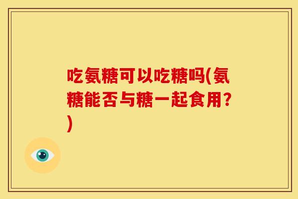 吃氨糖可以吃糖吗(氨糖能否与糖一起食用？)