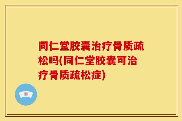 同仁堂胶囊治疗骨质疏松吗(同仁堂胶囊可治疗骨质疏松症)