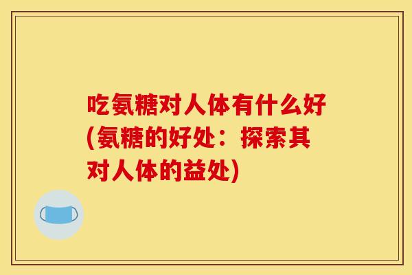 吃氨糖对人体有什么好(氨糖的好处：探索其对人体的益处)
