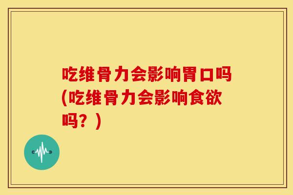 吃维骨力会影响胃口吗(吃维骨力会影响食欲吗？)