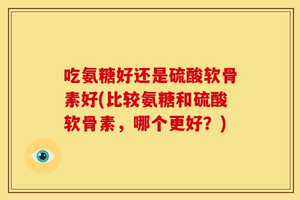 吃氨糖好还是硫酸软骨素好(比较氨糖和硫酸软骨素，哪个更好？)