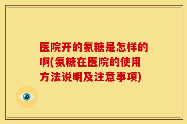 医院开的氨糖是怎样的啊(氨糖在医院的使用方法说明及注意事项)