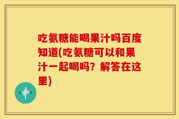 吃氨糖能喝果汁吗百度知道(吃氨糖可以和果汁一起喝吗？解答在这里)