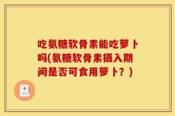 吃氨糖软骨素能吃萝卜吗(氨糖软骨素摄入期间是否可食用萝卜？)