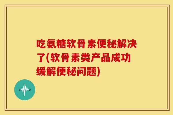 吃氨糖软骨素便秘解决了(软骨素类产品成功缓解便秘问题)